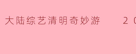 大陆综艺清明奇妙游  2024正片